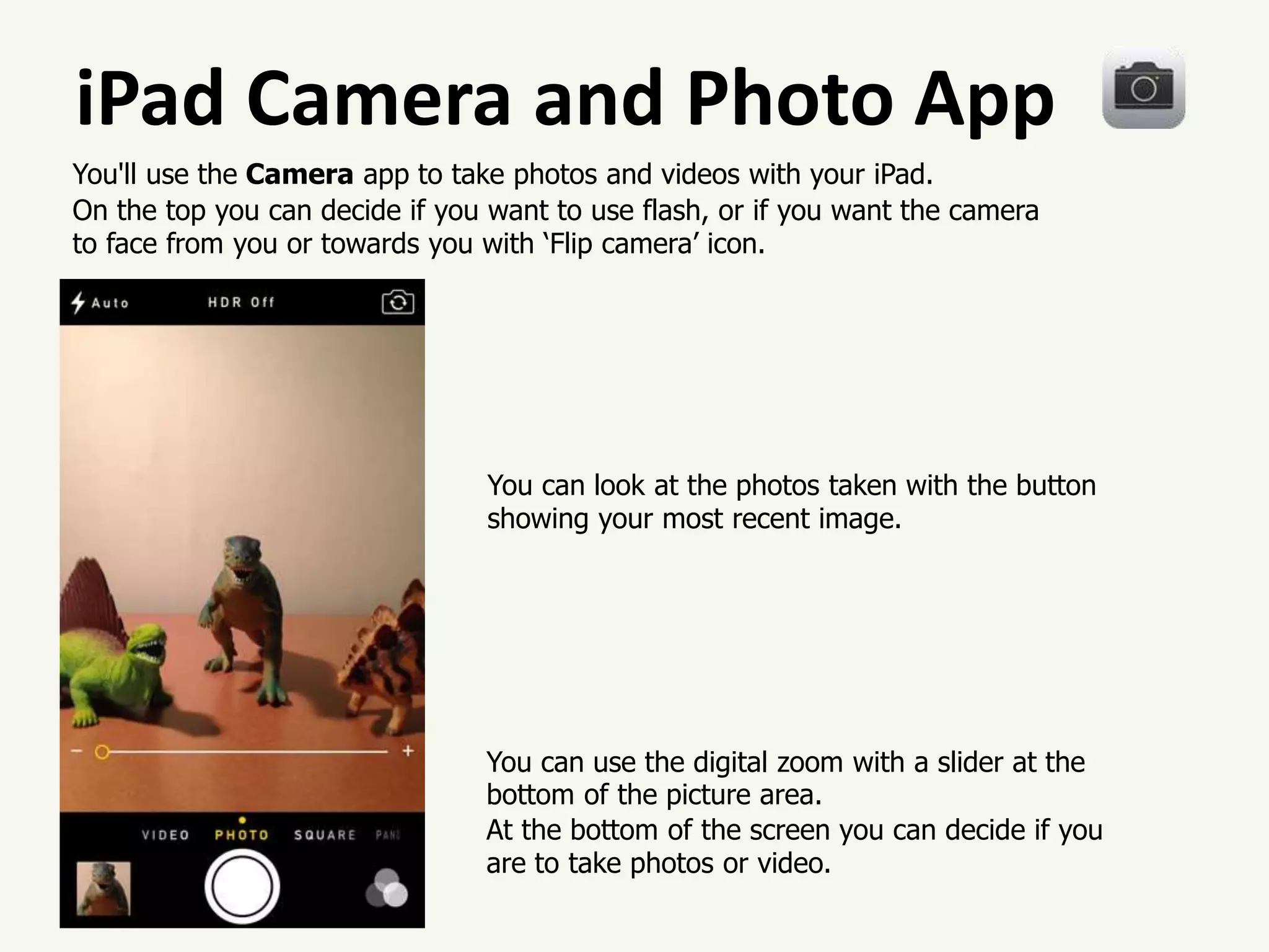 iPad Camera and Photo App
You'll use the Camera app to take photos and videos with your iPad.
On the top you can decide if you want to use flash, or if you want the camera
to face from you or towards you with ‘Flip camera’ icon.
You can use the digital zoom with a slider at the
bottom of the picture area.
At the bottom of the screen you can decide if you
are to take photos or video.
You can look at the photos taken with the button
showing your most recent image.
 