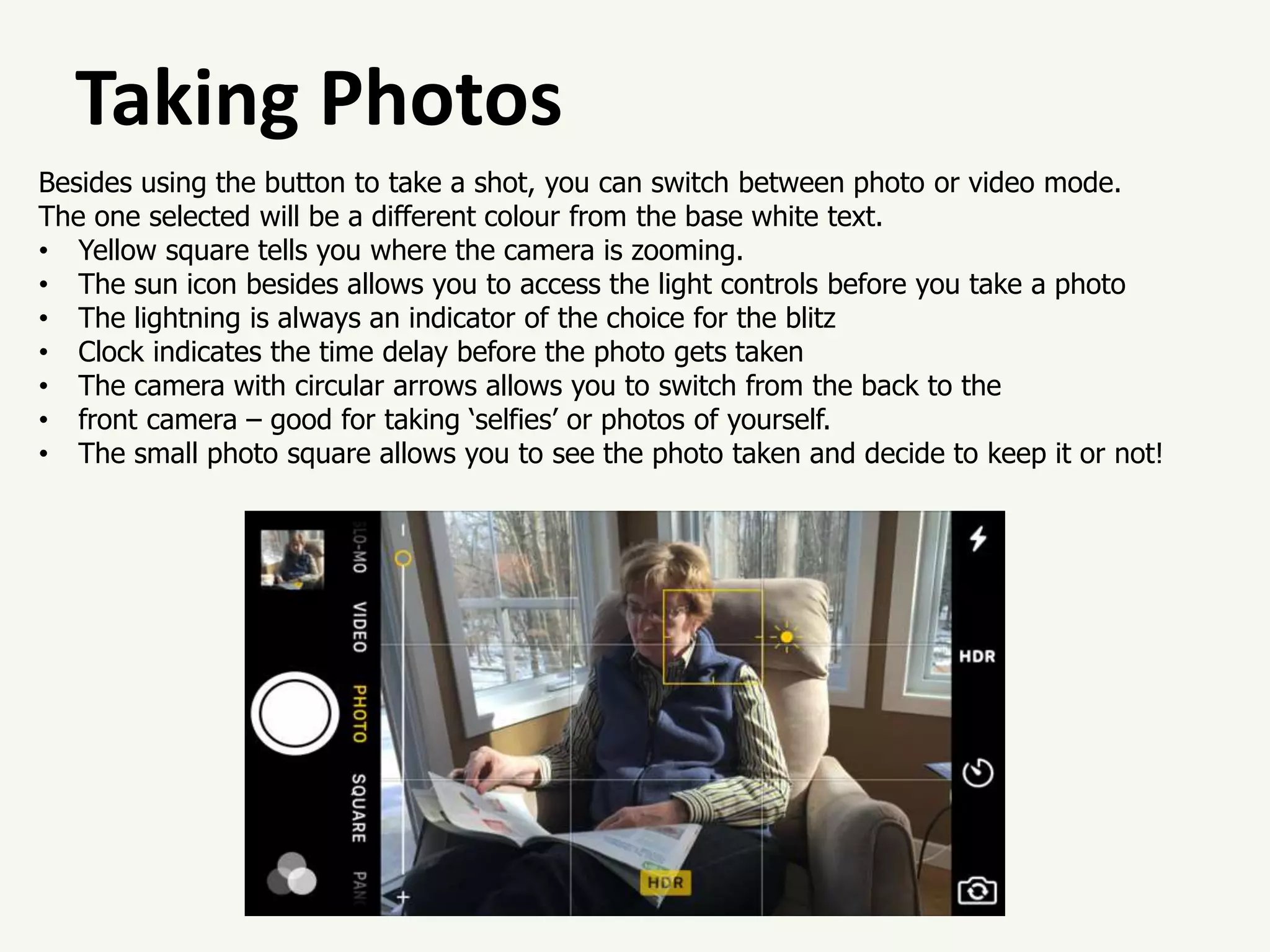 Taking Photos
Besides using the button to take a shot, you can switch between photo or video mode.
The one selected will be a different colour from the base white text.
• Yellow square tells you where the camera is zooming.
• The sun icon besides allows you to access the light controls before you take a photo
• The lightning is always an indicator of the choice for the blitz
• Clock indicates the time delay before the photo gets taken
• The camera with circular arrows allows you to switch from the back to the
• front camera – good for taking ‘selfies’ or photos of yourself.
• The small photo square allows you to see the photo taken and decide to keep it or not!
 