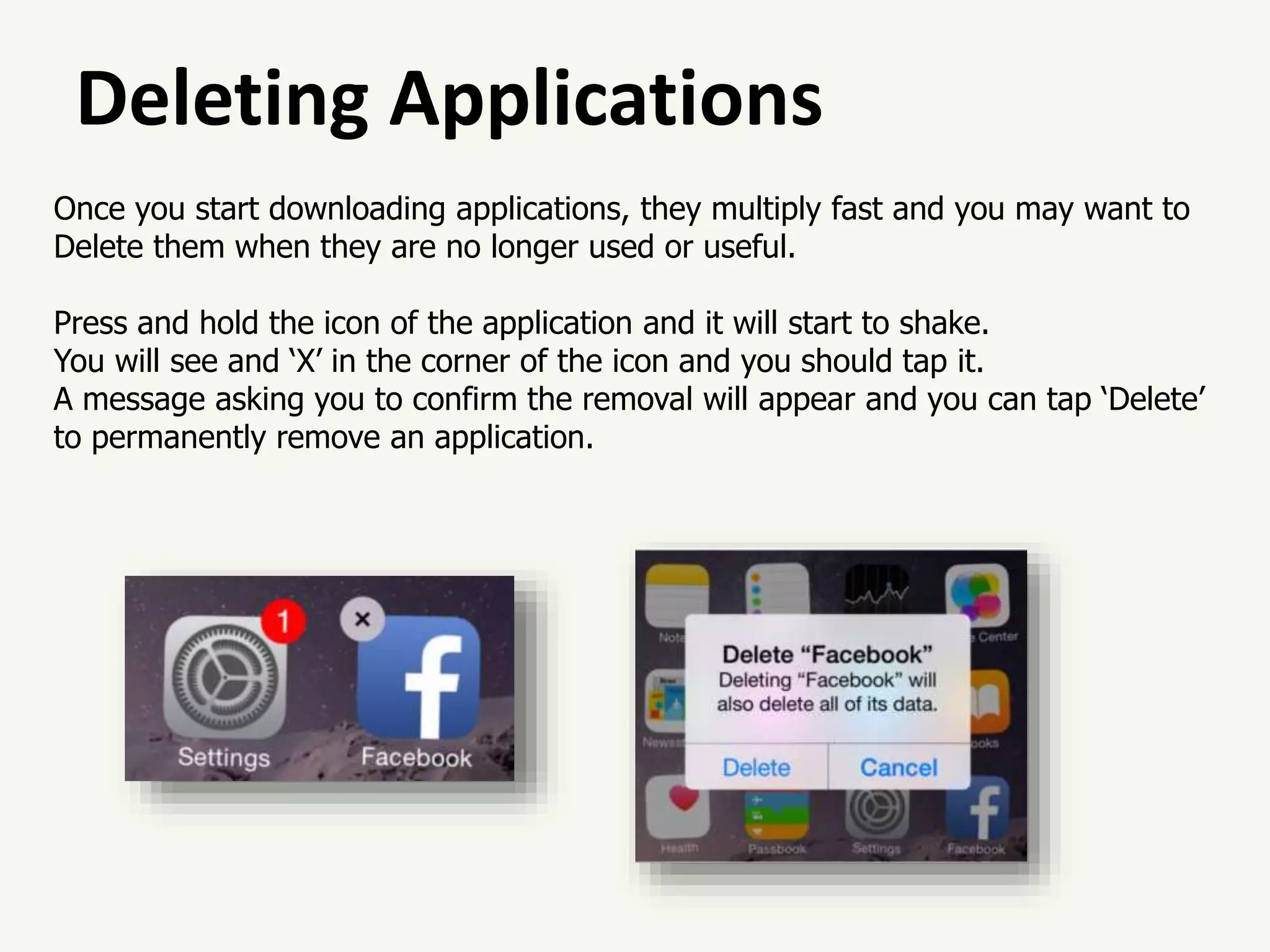 Deleting Applications
Once you start downloading applications, they multiply fast and you may want to
Delete them when they are no longer used or useful.
Press and hold the icon of the application and it will start to shake.
You will see and ‘X’ in the corner of the icon and you should tap it.
A message asking you to confirm the removal will appear and you can tap ‘Delete’
to permanently remove an application.
 