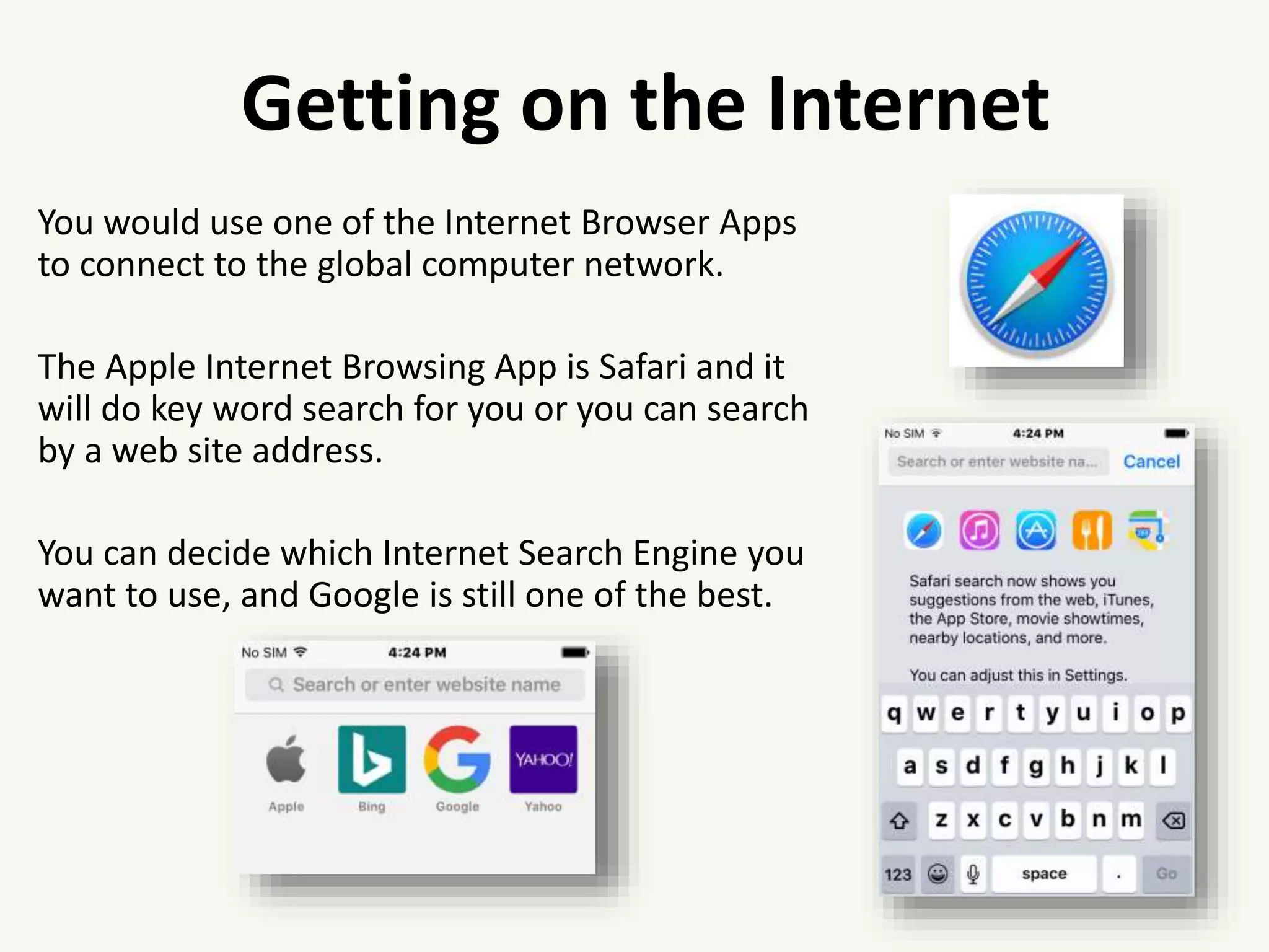 You would use one of the Internet Browser Apps
to connect to the global computer network.
The Apple Internet Browsing App is Safari and it
will do key word search for you or you can search
by a web site address.
You can decide which Internet Search Engine you
want to use, and Google is still one of the best.
Getting on the Internet
 