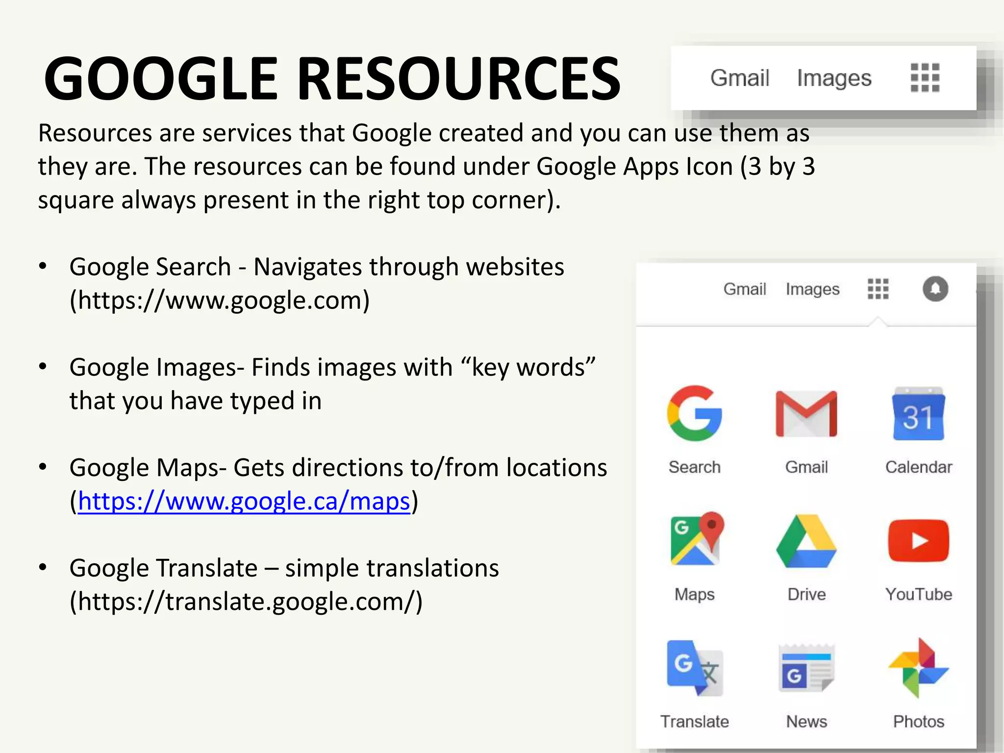 GOOGLE RESOURCES
Resources are services that Google created and you can use them as
they are. The resources can be found under Google Apps Icon (3 by 3
square always present in the right top corner).
• Google Search - Navigates through websites
(https://www.google.com)
• Google Images- Finds images with “key words”
that you have typed in
• Google Maps- Gets directions to/from locations
(https://www.google.ca/maps)
• Google Translate – simple translations
(https://translate.google.com/)
 