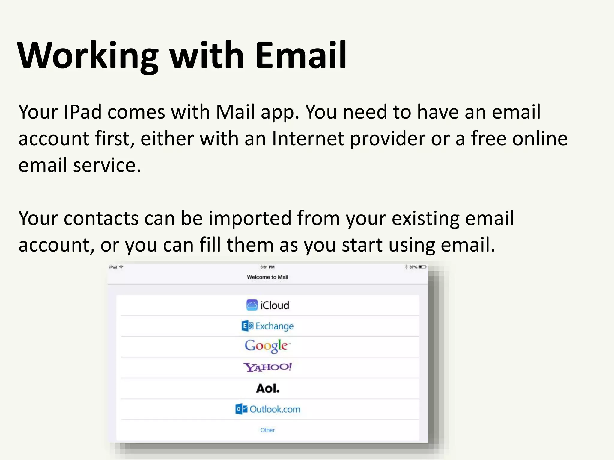 Working with Email
Your IPad comes with Mail app. You need to have an email
account first, either with an Internet provider or a free online
email service.
Your contacts can be imported from your existing email
account, or you can fill them as you start using email.
 