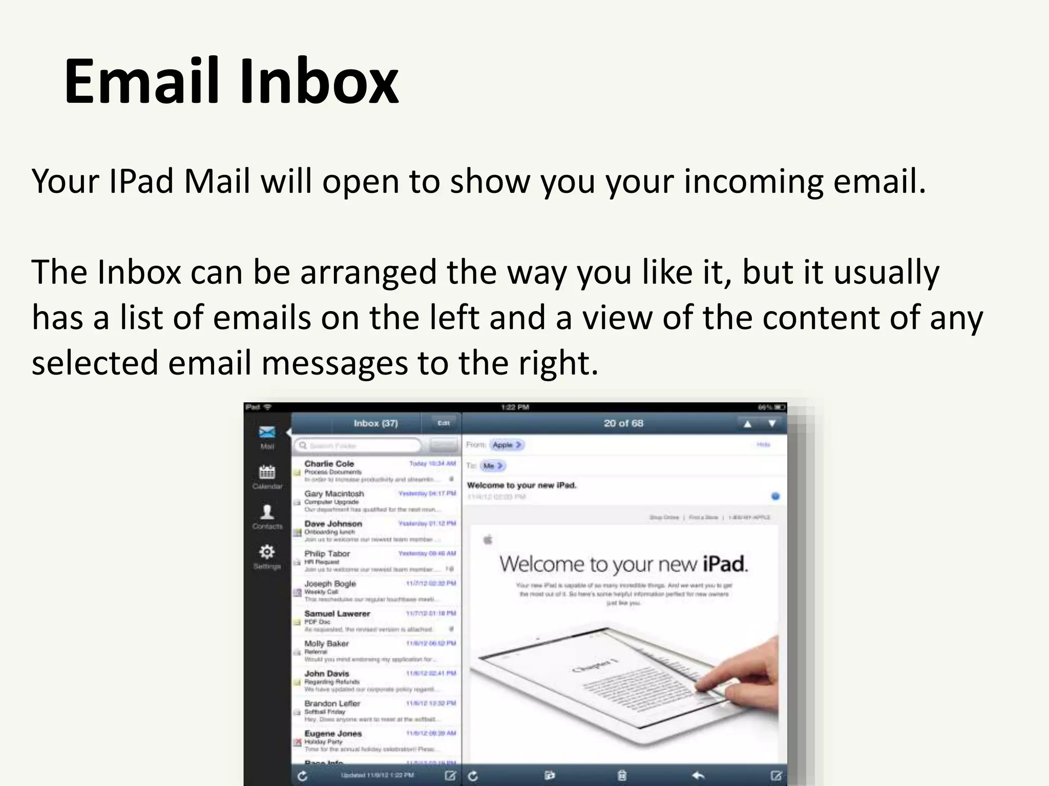 Email Inbox
Your IPad Mail will open to show you your incoming email.
The Inbox can be arranged the way you like it, but it usually
has a list of emails on the left and a view of the content of any
selected email messages to the right.
 