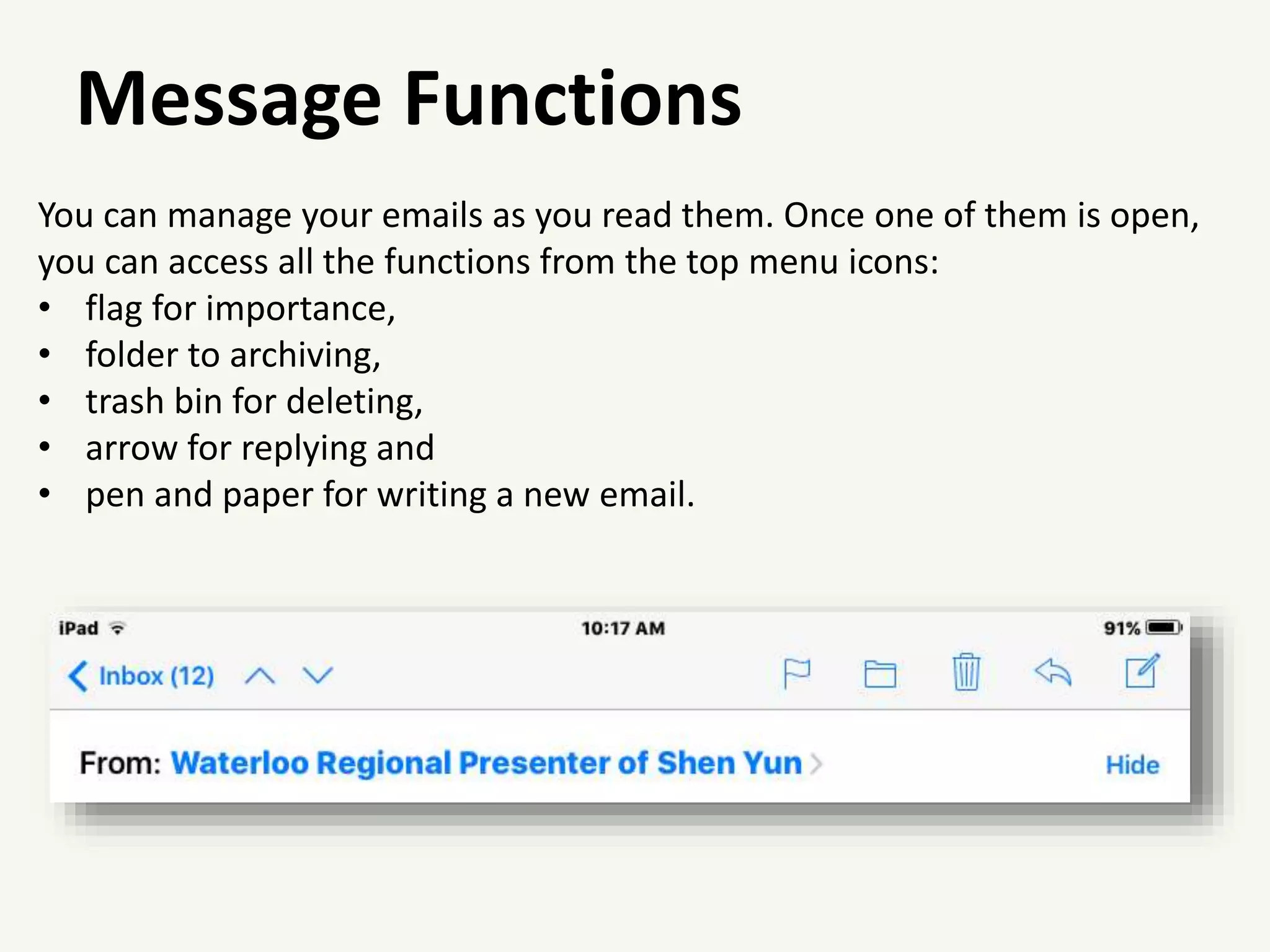 Message Functions
You can manage your emails as you read them. Once one of them is open,
you can access all the functions from the top menu icons:
• flag for importance,
• folder to archiving,
• trash bin for deleting,
• arrow for replying and
• pen and paper for writing a new email.
 