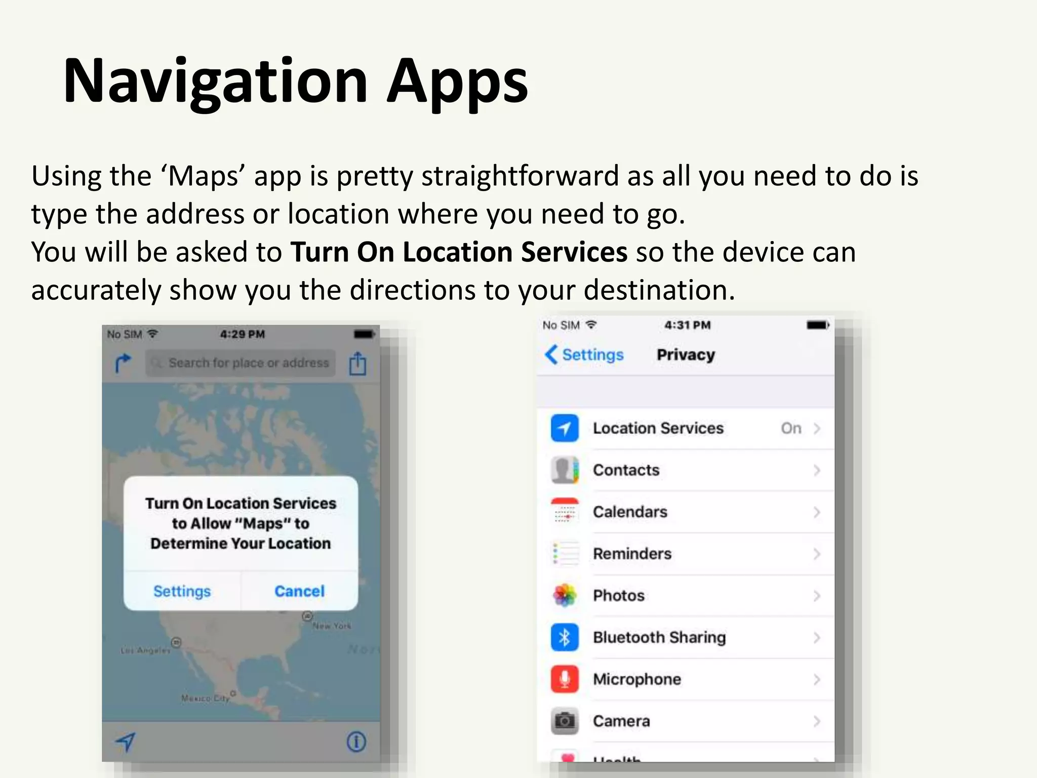 Navigation Apps
Using the ‘Maps’ app is pretty straightforward as all you need to do is
type the address or location where you need to go.
You will be asked to Turn On Location Services so the device can
accurately show you the directions to your destination.
 