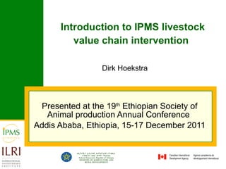 Introduction to IPMS livestock value chain intervention   Presented at the 19 th  Ethiopian Society of Animal production Annual Conference  Addis Ababa, Ethiopia, 15-17 December 2011 Dirk Hoekstra 