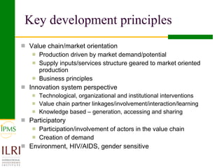 Key development principles Value chain/market orientation Production driven by market demand/potential  Supply inputs/services structure geared to market oriented production Business principles Innovation system perspective Technological, organizational and institutional interventions Value chain partner linkages/involvement/interaction/learning Knowledge based – generation, accessing and sharing  Participatory Participation/involvement of actors in the value chain Creation of demand Environment, HIV/AIDS, gender sensitive 