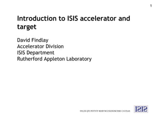 FELIX QVI POTVIT RERVM COGNOSCERE CAVSAS Introduction to ISIS accelerator and target David Findlay Accelerator Division ISIS Department Rutherford Appleton Laboratory 