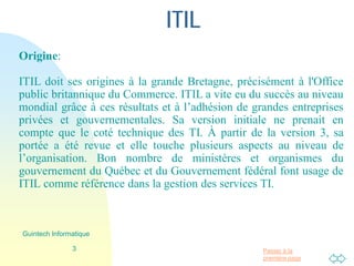 Passer à la
première page
ITIL
Origine:
ITIL doit ses origines à la grande Bretagne, précisément à l'Office
public britannique du Commerce. ITIL a vite eu du succès au niveau
mondial grâce à ces résultats et à l’adhésion de grandes entreprises
privées et gouvernementales. Sa version initiale ne prenait en
compte que le coté technique des TI. À partir de la version 3, sa
portée a été revue et elle touche plusieurs aspects au niveau de
l’organisation. Bon nombre de ministères et organismes du
gouvernement du Québec et du Gouvernement fédéral font usage de
ITIL comme référence dans la gestion des services TI.
3
Guintech Informatique
 