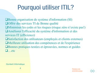 Passer à la
première page
Pourquoi utiliser ITIL?
Bonne organisation de système d'information (SI)
Offrir des services TI de Bonne qualité
Minimiser les coûts et les risques (risque zéro n’existe pas!)
Améliorer l'efficacité du système d'information et des
services IT (efficience)
Satisfaction des utilisateurs (employés et clients externes)
Meilleure utilisation des compétences et de l'expérience
Bonnes pratiques testées et éprouvées, normes et guides
…etc.
4
Guintech Informatique
 