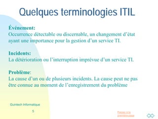Passer à la
première page
Quelques terminologies ITIL
Événement:
Occurrence détectable ou discernable, un changement d’état
ayant une importance pour la gestion d’un service TI.
Incidents:
La détérioration ou l’interruption imprévue d’un service TI.
Problème:
La cause d’un ou de plusieurs incidents. La cause peut ne pas
être connue au moment de l’enregistrement du problème
5
Guintech Informatique
 