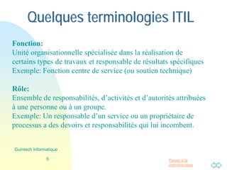 Passer à la
première page
Quelques terminologies ITIL
Fonction:
Unité organisationnelle spécialisée dans la réalisation de
certains types de travaux et responsable de résultats spécifiques
Exemple: Fonction centre de service (ou soutien technique)
Rôle:
Ensemble de responsabilités, d’activités et d’autorités attribuées
à une personne ou à un groupe.
Exemple: Un responsable d’un service ou un propriétaire de
processus a des devoirs et responsabilités qui lui incombent.
6
Guintech Informatique
 