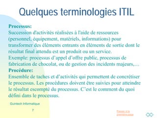 Passer à la
première page
Quelques terminologies ITIL
Processus:
Succession d'activités réalisées à l'aide de ressources
(personnel, équipement, matériels, informations) pour
transformer des éléments entrants en éléments de sortie dont le
résultat final attendu est un produit ou un service.
Exemple: processus d’appel d’offre public, processus de
fabrication de chocolat, ou de gestion des incidents majeurs,…
Procédure:
Ensemble de taches et d’activités qui permettent de concrétiser
le processus. Les procédures doivent être suivies pour atteindre
le résultat escompté du processus. C’est le comment du quoi
défini dans le processus.
7
Guintech Informatique
 