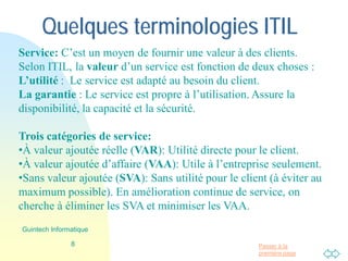 Passer à la
première page
Quelques terminologies ITIL
Trois catégories d’activités:
•À valeur ajoutée réelle (VAR): Utilité directe pour le client.
•À valeur ajoutée d’affaire (VAA): Utile à l’entreprise seulement.
•Sans valeur ajoutée (SVA): Sans utilité, gaspillage (à éviter au
maximum possible). En amélioration continue de service, on
cherche à éliminer les SVA et minimiser les VAA.
Service: C’est un moyen de fournir une valeur à des clients.
Selon ITIL, la valeur d’un service est fonction de deux choses :
L’utilité : Le service est adapté au besoin du client.
La garantie : Le service est propre à l’utilisation. Assure la
disponibilité, la capacité et la sécurité.
8
Guintech Informatique
 