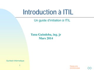 Passer à la
première page
Introduction à ITIL
Un guide d'initiation à ITIL
1
Guintech Informatique
Tana Guindeba
Ingénieur jr
Mars 2014
 