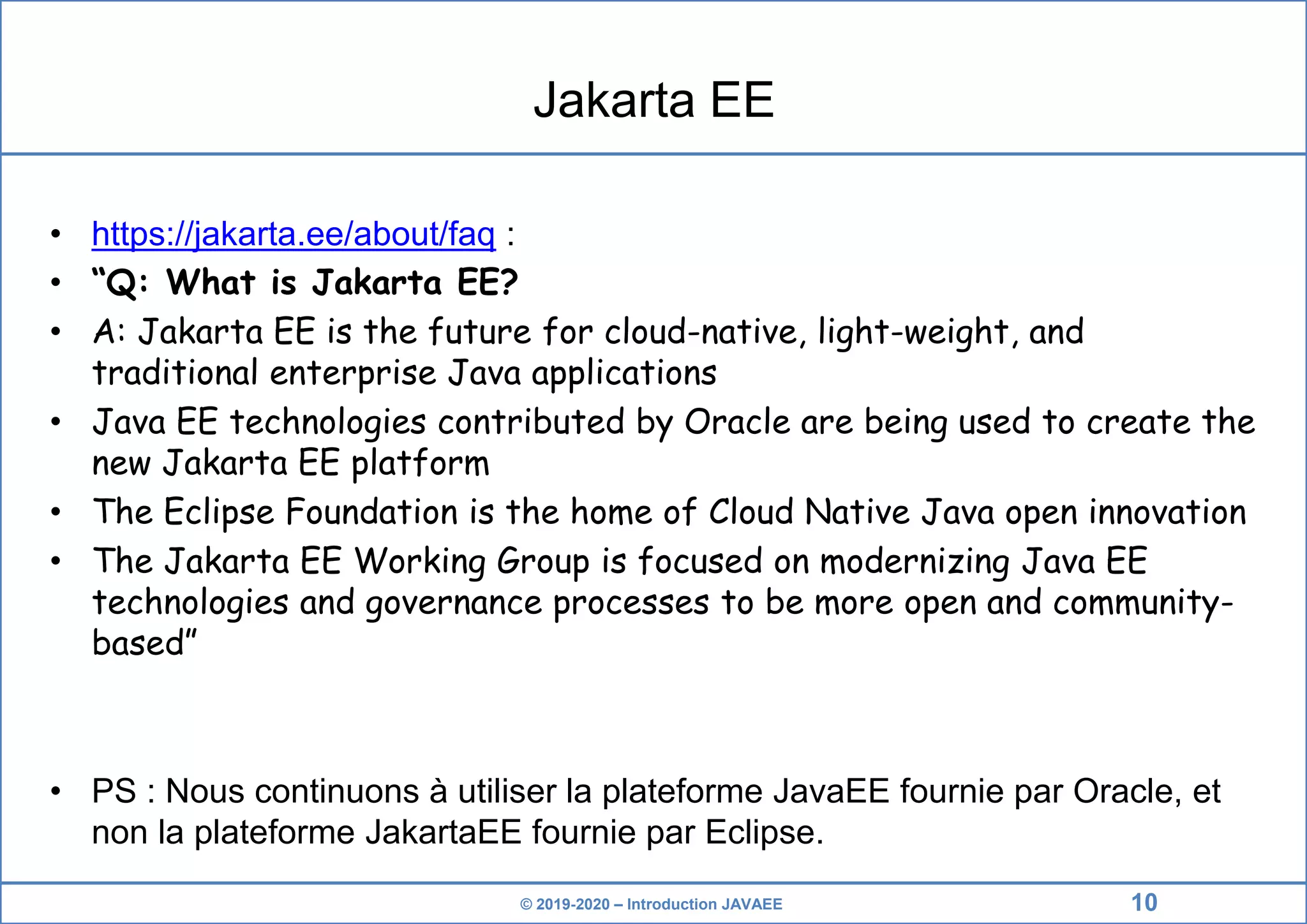 © 2019-2020 – Introduction JAVAEE Jakarta EE • https://jakarta.ee/about/faq : • “Q: What is Jakarta EE? • A: Jakarta EE is the future for cloud-native, light-weight, and traditional enterprise Java applications • Java EE technologies contributed by Oracle are being used to create the new Jakarta EE platform • The Eclipse Foundation is the home of Cloud Native Java open innovation • The Jakarta EE Working Group is focused on modernizing Java EE technologies and governance processes to be more open and community- based” • PS : Nous continuons à utiliser la plateforme JavaEE fournie par Oracle, et non la plateforme JakartaEE fournie par Eclipse. 10 
