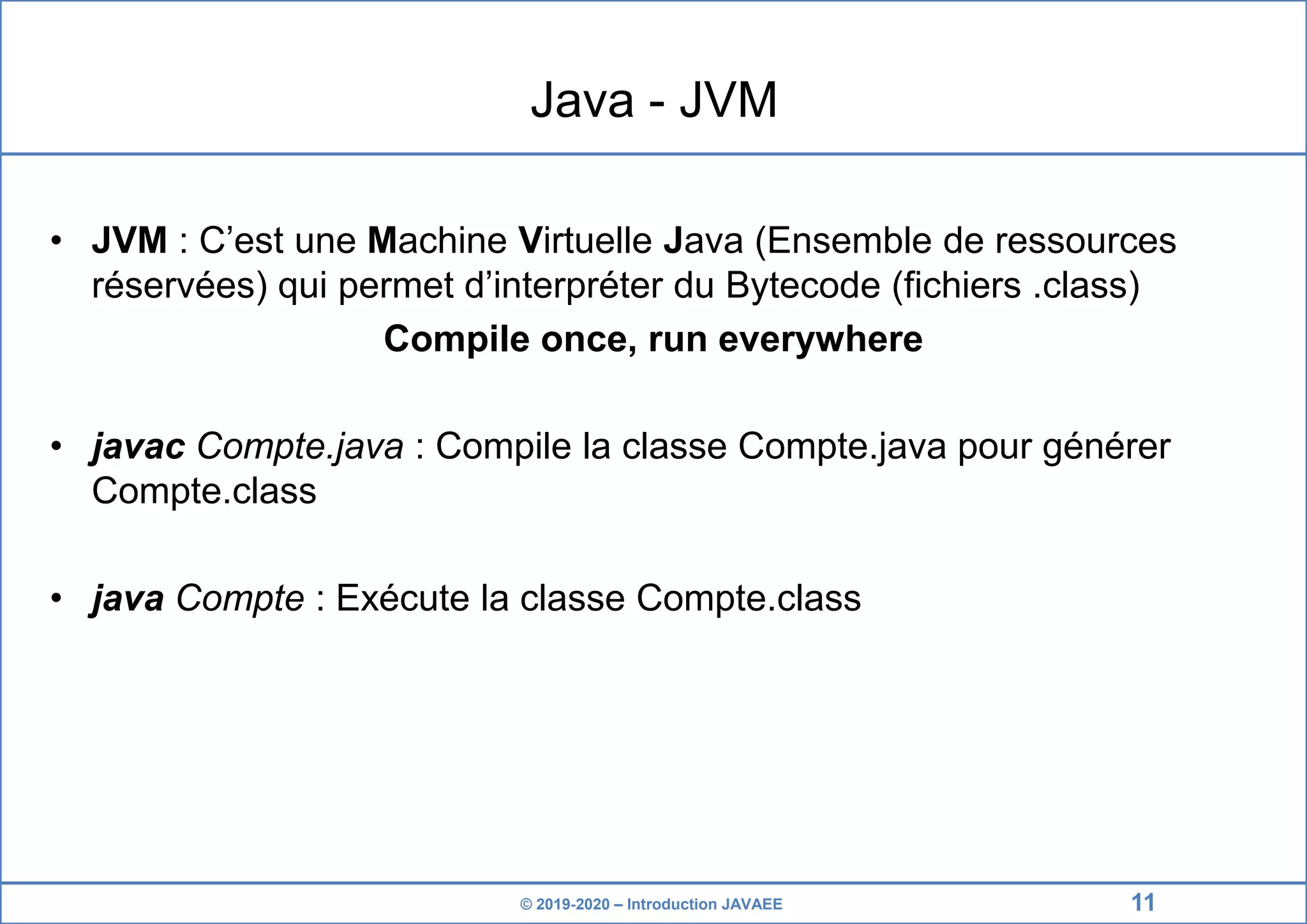 © 2019-2020 – Introduction JAVAEE Java - JVM • JVM : C’est une Machine Virtuelle Java (Ensemble de ressources réservées) qui permet d’interpréter du Bytecode (fichiers .class) Compile once, run everywhere • javac Compte.java : Compile la classe Compte.java pour générer Compte.class • java Compte : Exécute la classe Compte.class 11 