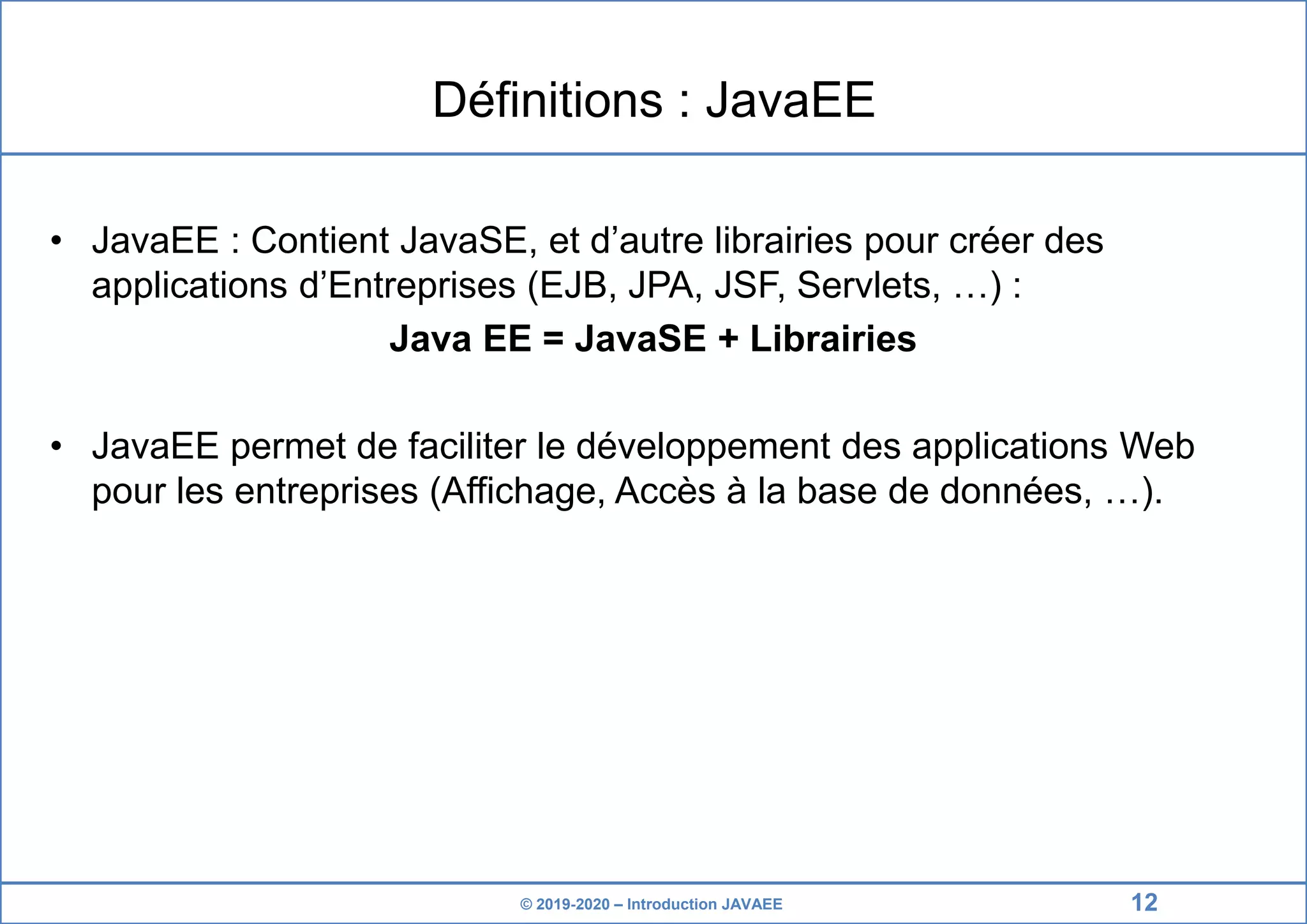 © 2019-2020 – Introduction JAVAEE Définitions : JavaEE • JavaEE : Contient JavaSE, et d’autre librairies pour créer des applications d’Entreprises (EJB, JPA, JSF, Servlets, …) : Java EE = JavaSE + Librairies • JavaEE permet de faciliter le développement des applications Web pour les entreprises (Affichage, Accès à la base de données, …). 12 