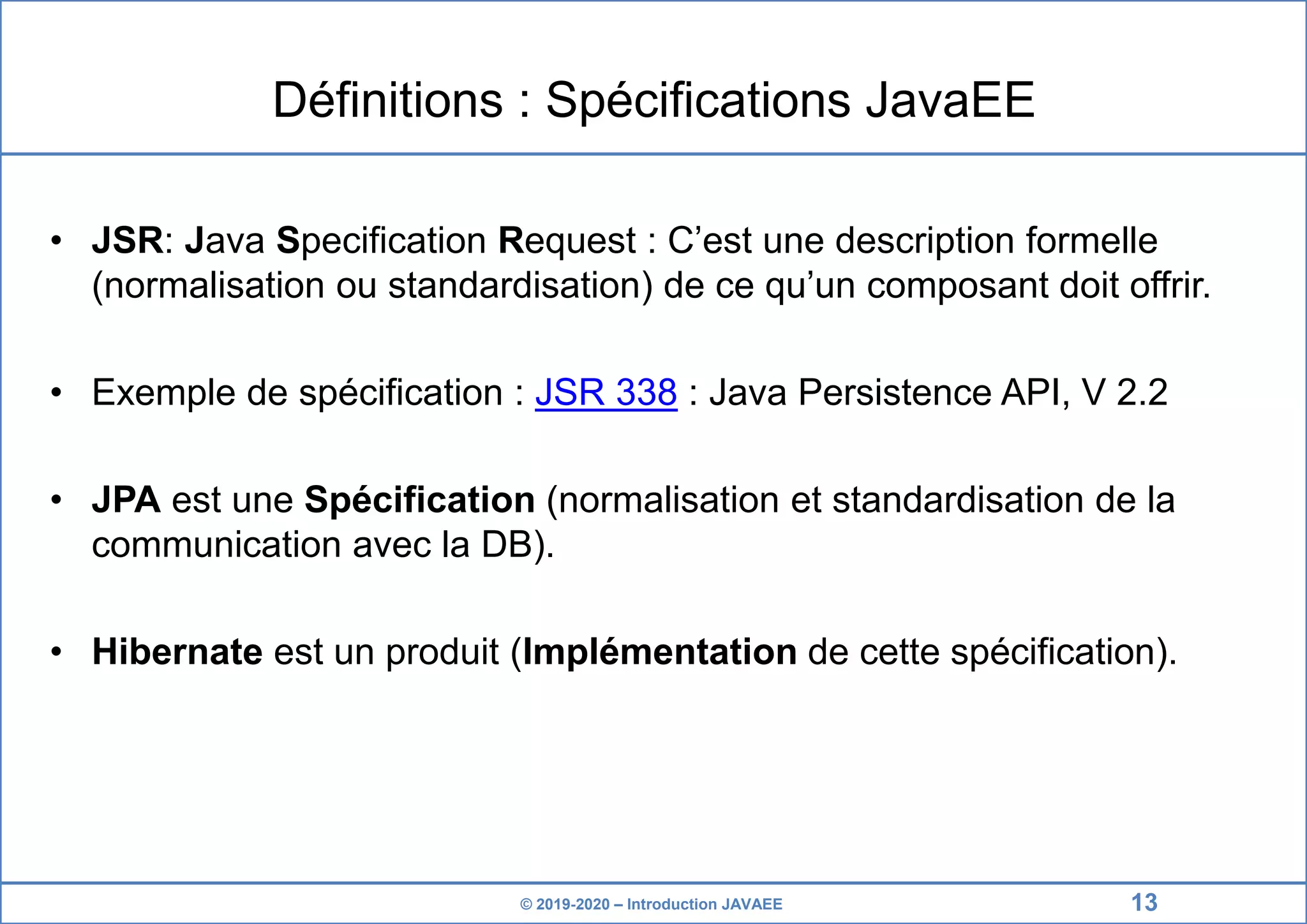 © 2019-2020 – Introduction JAVAEE Définitions : Spécifications JavaEE • JSR: Java Specification Request : C’est une description formelle (normalisation ou standardisation) de ce qu’un composant doit offrir. • Exemple de spécification : JSR 338 : Java Persistence API, V 2.2 • JPA est une Spécification (normalisation et standardisation de la communication avec la DB). • Hibernate est un produit (Implémentation de cette spécification). 13 