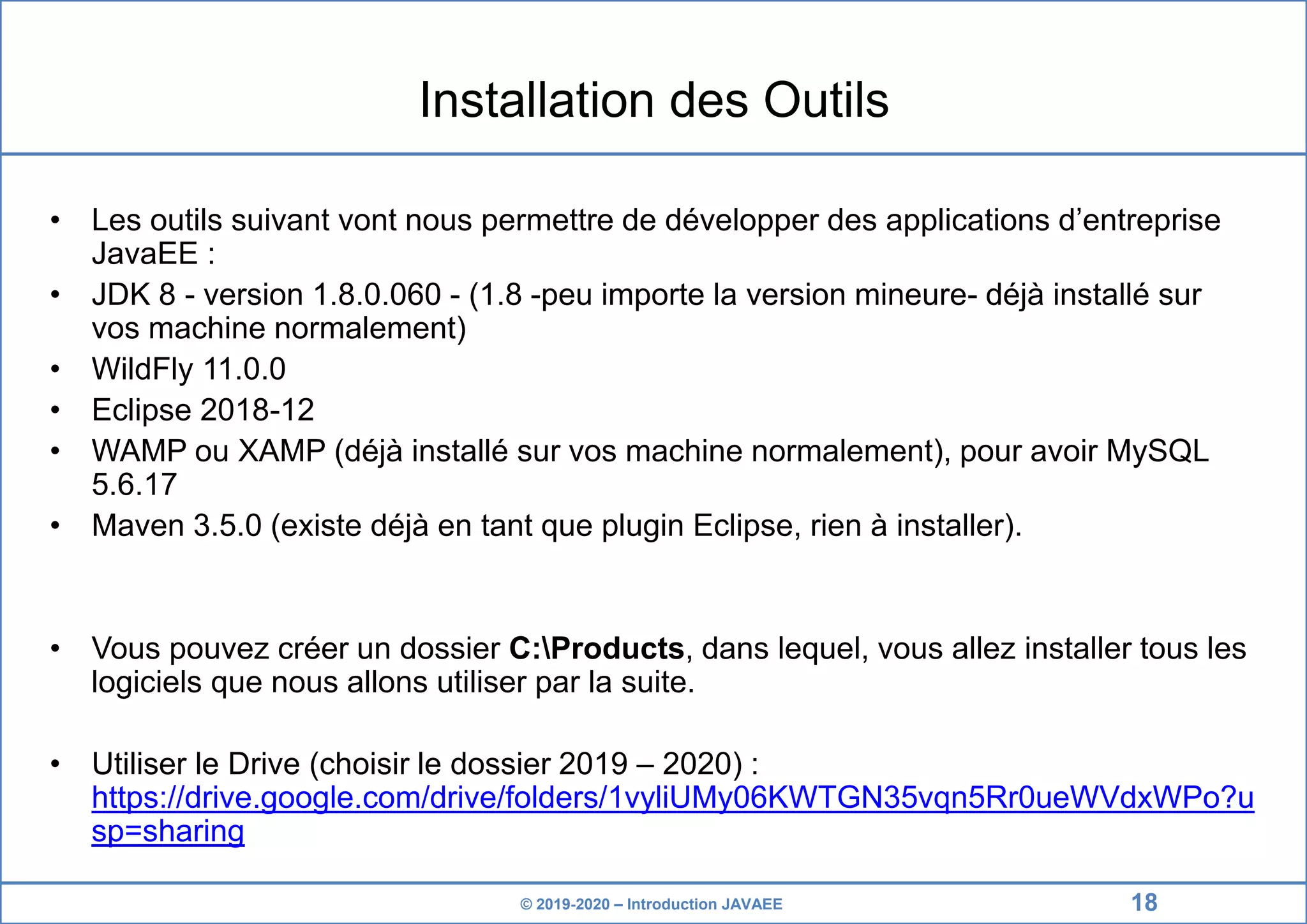 © 2019-2020 – Introduction JAVAEE Installation des Outils • Les outils suivant vont nous permettre de développer des applications d’entreprise JavaEE : • JDK 8 - version 1.8.0.060 - (1.8 -peu importe la version mineure- déjà installé sur vos machine normalement) • WildFly 11.0.0 • Eclipse 2018-12 • WAMP ou XAMP (déjà installé sur vos machine normalement), pour avoir MySQL 5.6.17 • Maven 3.5.0 (existe déjà en tant que plugin Eclipse, rien à installer). • Vous pouvez créer un dossier C:Products, dans lequel, vous allez installer tous les logiciels que nous allons utiliser par la suite. • Utiliser le Drive (choisir le dossier 2019 – 2020) : https://drive.google.com/drive/folders/1vyliUMy06KWTGN35vqn5Rr0ueWVdxWPo?u sp=sharing 18 