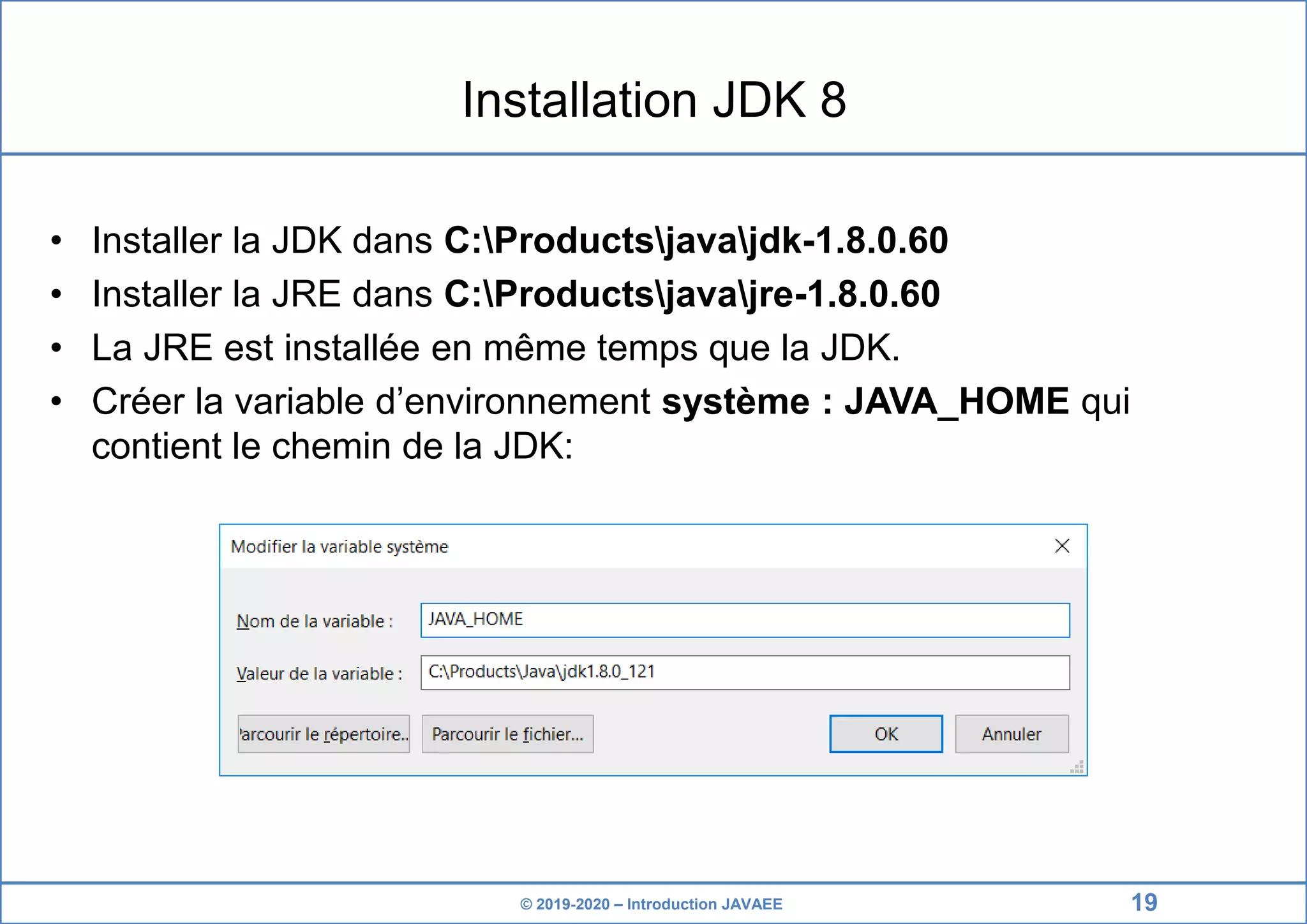 © 2019-2020 – Introduction JAVAEE Installation JDK 8 • Installer la JDK dans C:Productsjavajdk-1.8.0.60 • Installer la JRE dans C:Productsjavajre-1.8.0.60 • La JRE est installée en même temps que la JDK. • Créer la variable d’environnement système : JAVA_HOME qui contient le chemin de la JDK: 19 