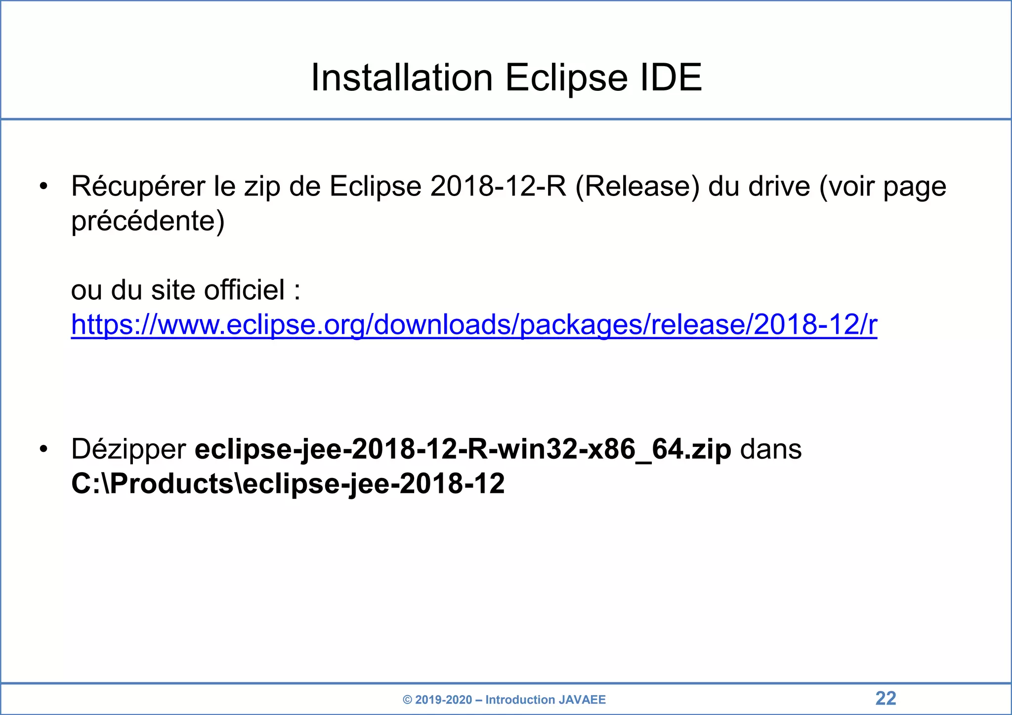 © 2019-2020 – Introduction JAVAEE Installation Eclipse IDE • Récupérer le zip de Eclipse 2018-12-R (Release) du drive (voir page précédente) ou du site officiel : https://www.eclipse.org/downloads/packages/release/2018-12/r • Dézipper eclipse-jee-2018-12-R-win32-x86_64.zip dans C:Productseclipse-jee-2018-12 22 