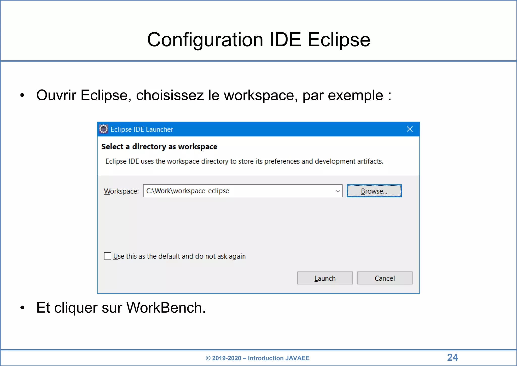 © 2019-2020 – Introduction JAVAEE Configuration IDE Eclipse • Ouvrir Eclipse, choisissez le workspace, par exemple : • Et cliquer sur WorkBench. 24 