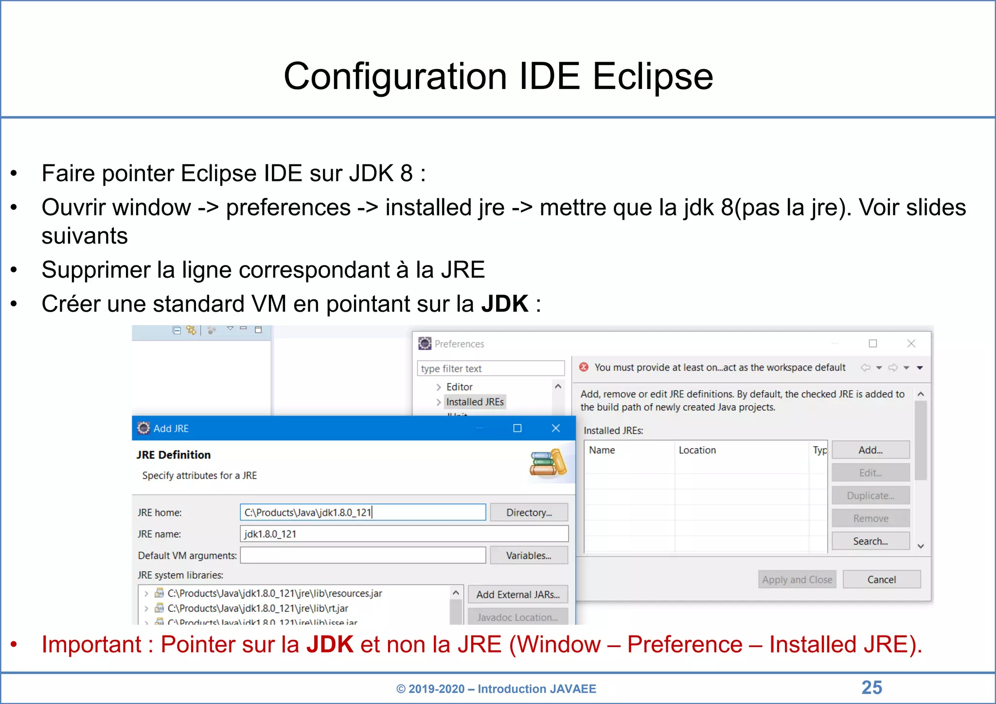 © 2019-2020 – Introduction JAVAEE Configuration IDE Eclipse • Faire pointer Eclipse IDE sur JDK 8 : • Ouvrir window -> preferences -> installed jre -> mettre que la jdk 8(pas la jre). Voir slides suivants • Supprimer la ligne correspondant à la JRE • Créer une standard VM en pointant sur la JDK : • Important : Pointer sur la JDK et non la JRE (Window – Preference – Installed JRE). 25 