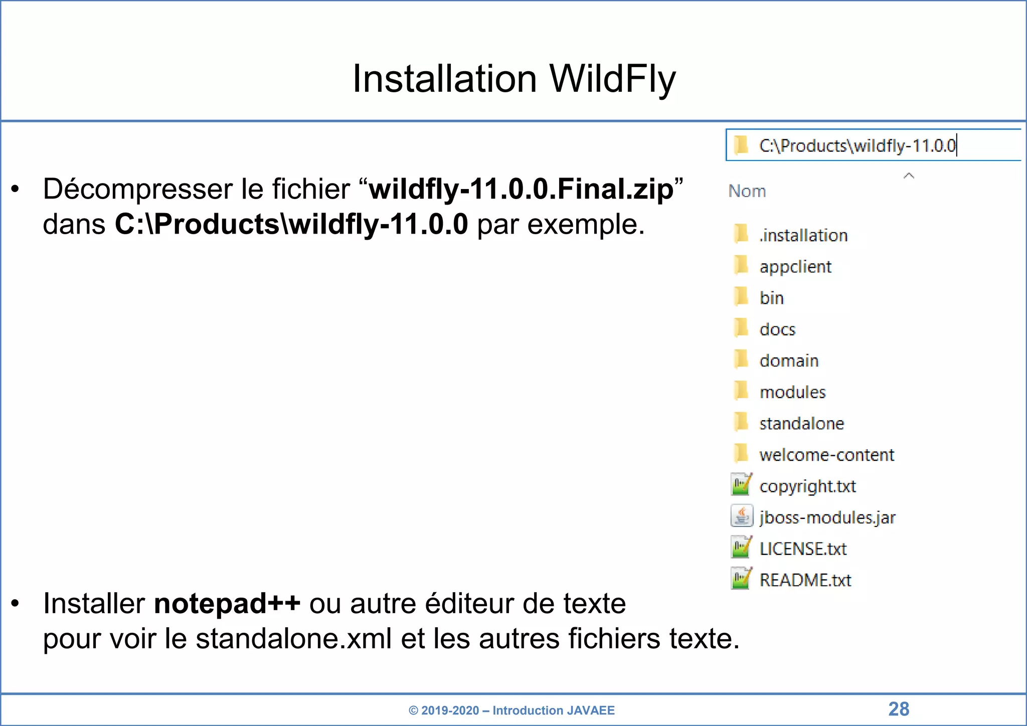 © 2019-2020 – Introduction JAVAEE Installation WildFly • Décompresser le fichier “wildfly-11.0.0.Final.zip” dans C:Productswildfly-11.0.0 par exemple. • Installer notepad++ ou autre éditeur de texte pour voir le standalone.xml et les autres fichiers texte. 28 