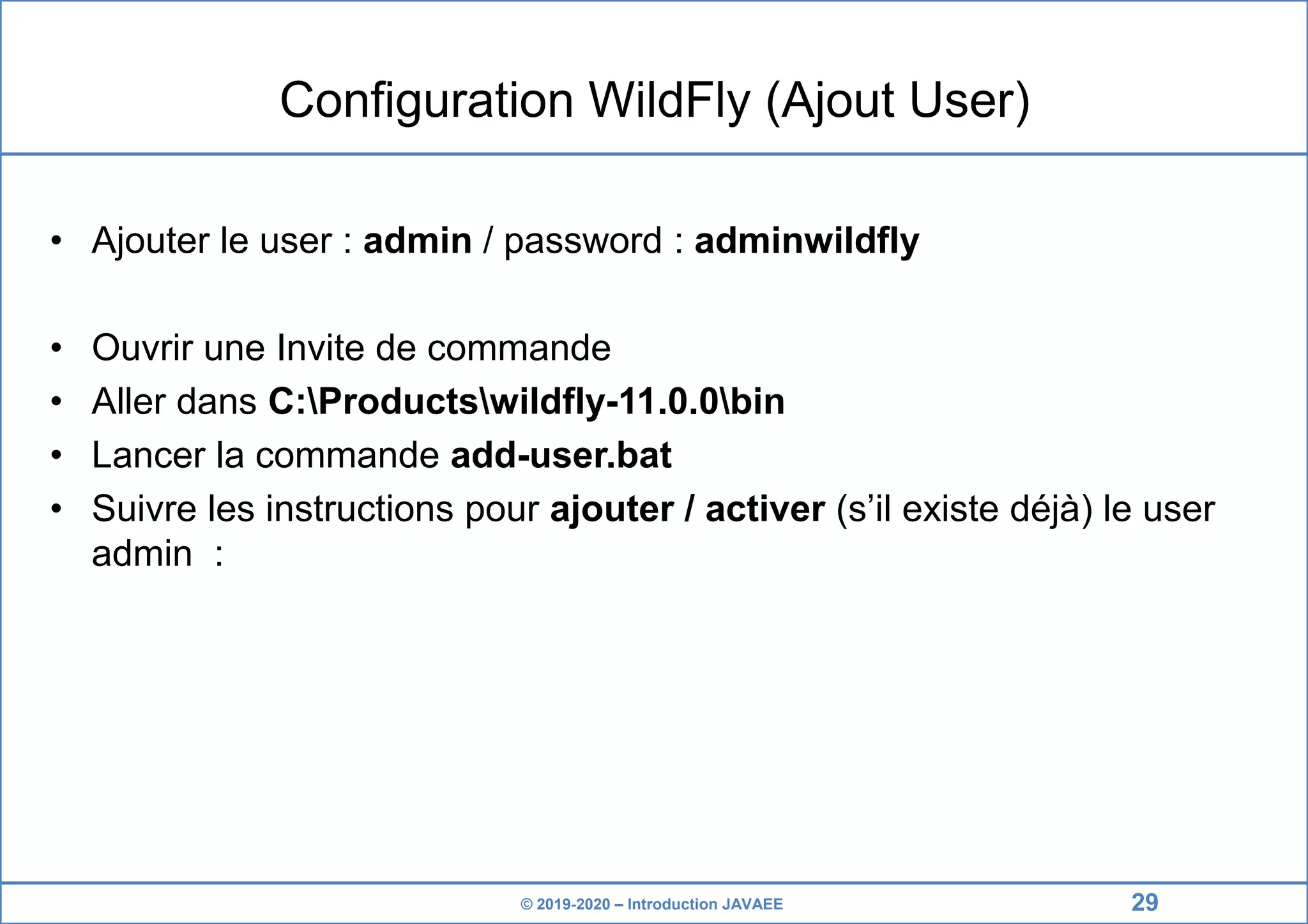 © 2019-2020 – Introduction JAVAEE Configuration WildFly (Ajout User) • Ajouter le user : admin / password : adminwildfly • Ouvrir une Invite de commande • Aller dans C:Productswildfly-11.0.0bin • Lancer la commande add-user.bat • Suivre les instructions pour ajouter / activer (s’il existe déjà) le user admin : 29 
