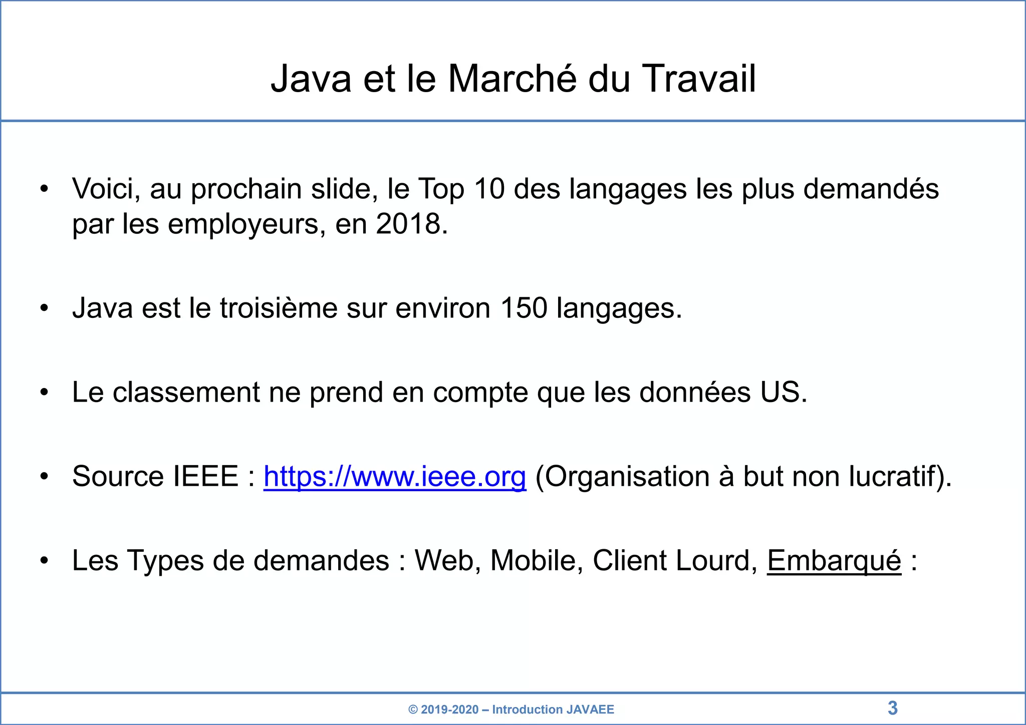 © 2019-2020 – Introduction JAVAEE Java et le Marché du Travail • Voici, au prochain slide, le Top 10 des langages les plus demandés par les employeurs, en 2018. • Java est le troisième sur environ 150 langages. • Le classement ne prend en compte que les données US. • Source IEEE : https://www.ieee.org (Organisation à but non lucratif). • Les Types de demandes : Web, Mobile, Client Lourd, Embarqué : 3 
