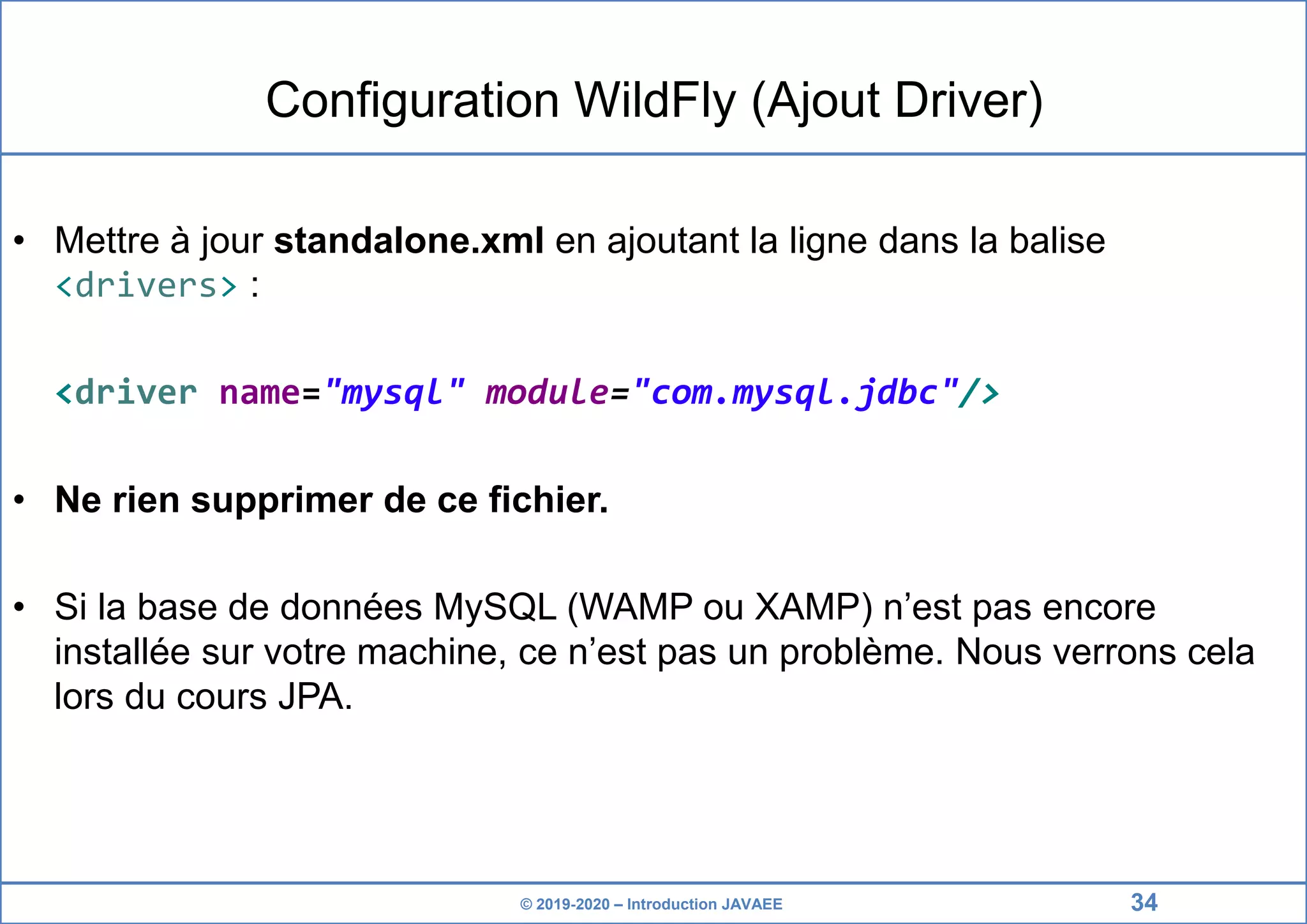 © 2019-2020 – Introduction JAVAEE Configuration WildFly (Ajout Driver) • Mettre à jour standalone.xml en ajoutant la ligne dans la balise <drivers> : <driver name="mysql" module="com.mysql.jdbc"/> • Ne rien supprimer de ce fichier. • Si la base de données MySQL (WAMP ou XAMP) n’est pas encore installée sur votre machine, ce n’est pas un problème. Nous verrons cela lors du cours JPA. 34 
