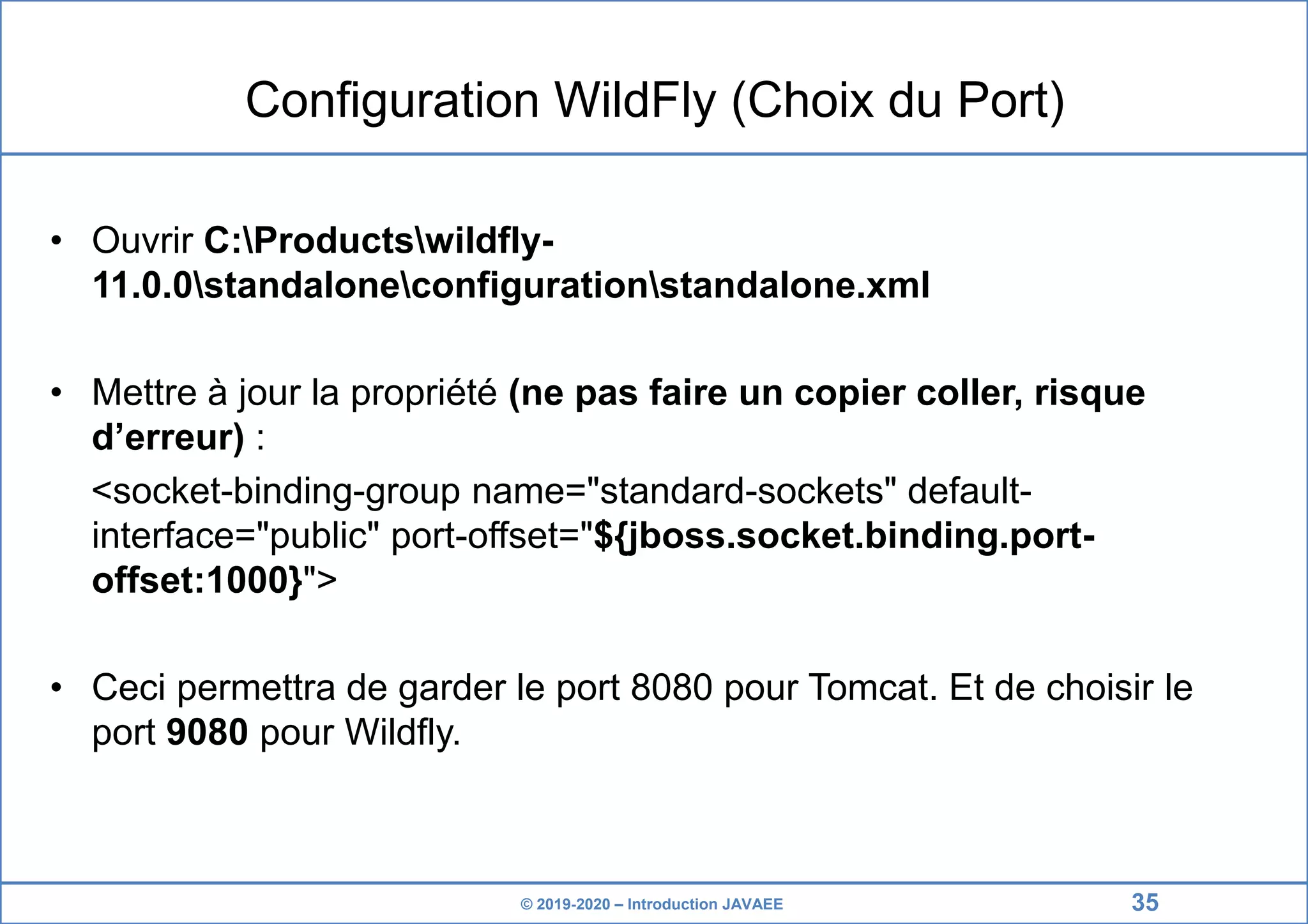 © 2019-2020 – Introduction JAVAEE Configuration WildFly (Choix du Port) • Ouvrir C:Productswildfly- 11.0.0standaloneconfigurationstandalone.xml • Mettre à jour la propriété (ne pas faire un copier coller, risque d’erreur) : <socket-binding-group name="standard-sockets" default- interface="public" port-offset="${jboss.socket.binding.port- offset:1000}"> • Ceci permettra de garder le port 8080 pour Tomcat. Et de choisir le port 9080 pour Wildfly. 35 