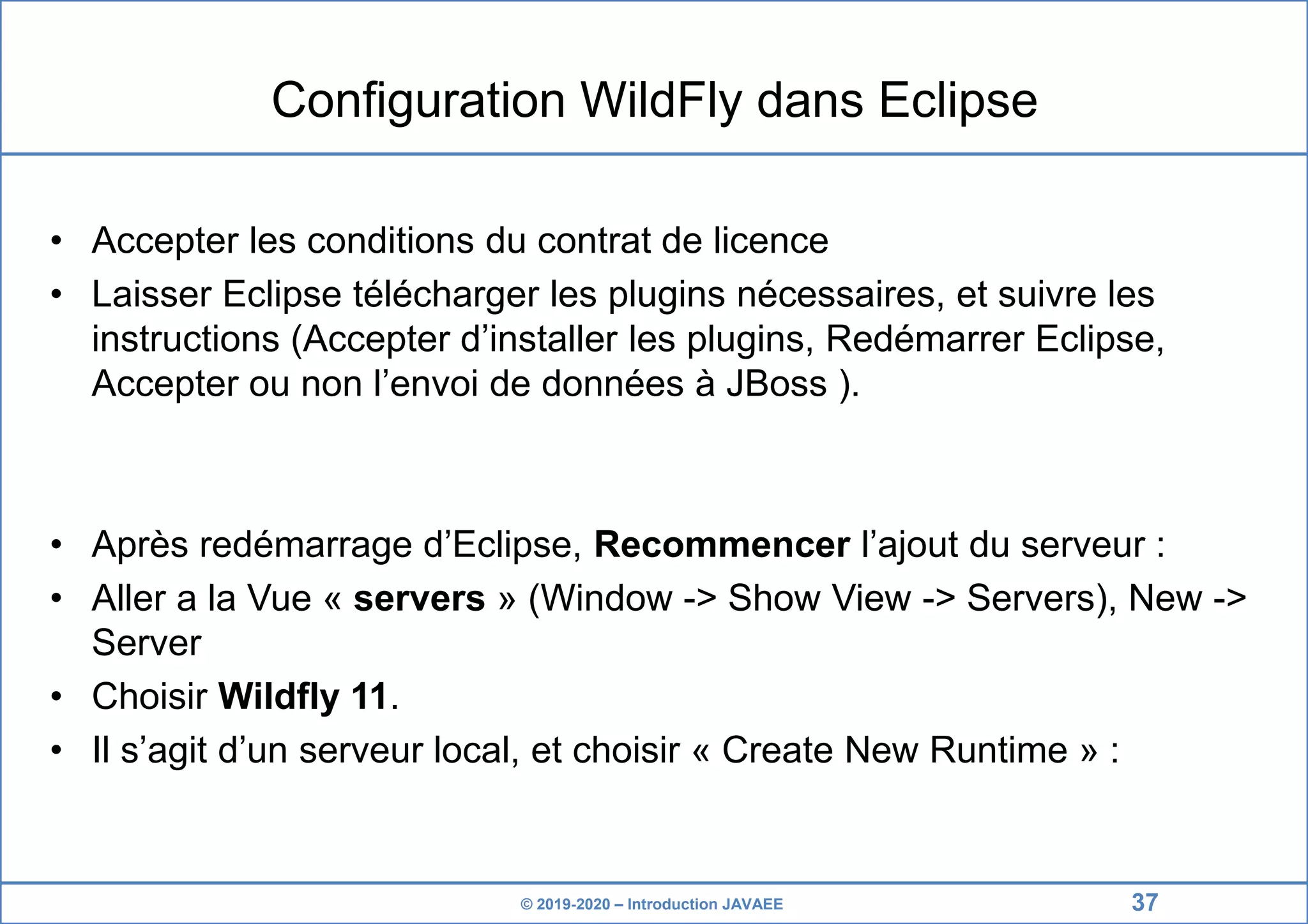 © 2019-2020 – Introduction JAVAEE Configuration WildFly dans Eclipse • Accepter les conditions du contrat de licence • Laisser Eclipse télécharger les plugins nécessaires, et suivre les instructions (Accepter d’installer les plugins, Redémarrer Eclipse, Accepter ou non l’envoi de données à JBoss ). • Après redémarrage d’Eclipse, Recommencer l’ajout du serveur : • Aller a la Vue « servers » (Window -> Show View -> Servers), New -> Server • Choisir Wildfly 11. • Il s’agit d’un serveur local, et choisir « Create New Runtime » : 37 