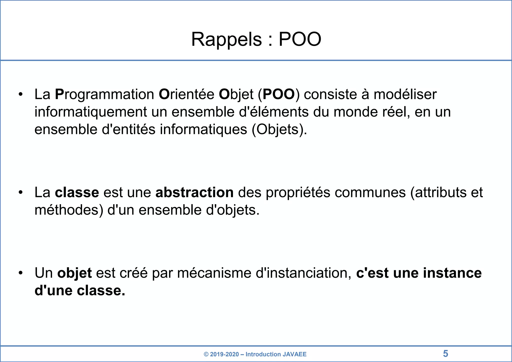 © 2019-2020 – Introduction JAVAEE Rappels : POO • La Programmation Orientée Objet (POO) consiste à modéliser informatiquement un ensemble d'éléments du monde réel, en un ensemble d'entités informatiques (Objets). • La classe est une abstraction des propriétés communes (attributs et méthodes) d'un ensemble d'objets. • Un objet est créé par mécanisme d'instanciation, c'est une instance d'une classe. 5 