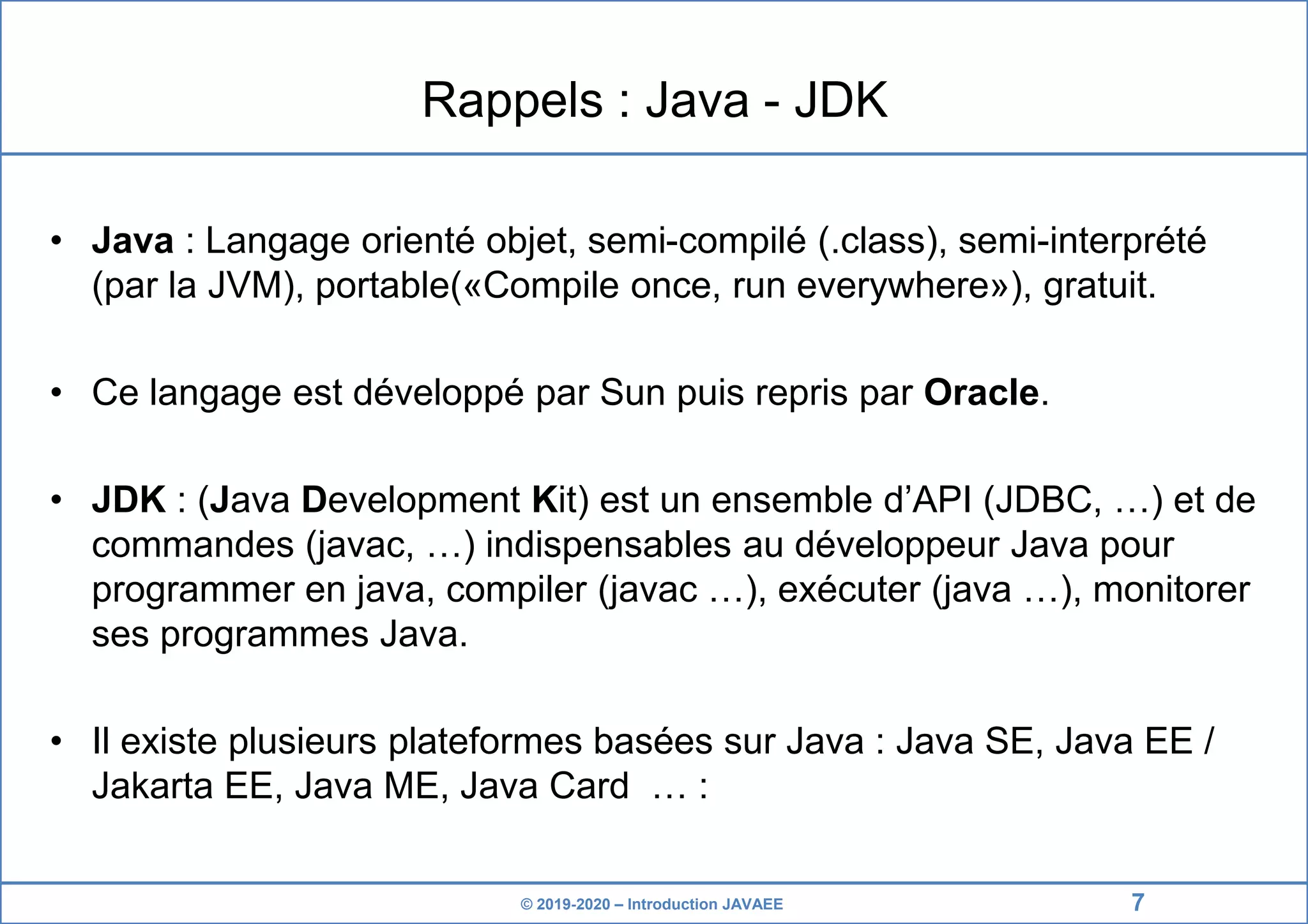 © 2019-2020 – Introduction JAVAEE Rappels : Java - JDK • Java : Langage orienté objet, semi-compilé (.class), semi-interprété (par la JVM), portable(«Compile once, run everywhere»), gratuit. • Ce langage est développé par Sun puis repris par Oracle. • JDK : (Java Development Kit) est un ensemble d’API (JDBC, …) et de commandes (javac, …) indispensables au développeur Java pour programmer en java, compiler (javac …), exécuter (java …), monitorer ses programmes Java. • Il existe plusieurs plateformes basées sur Java : Java SE, Java EE / Jakarta EE, Java ME, Java Card … : 7 