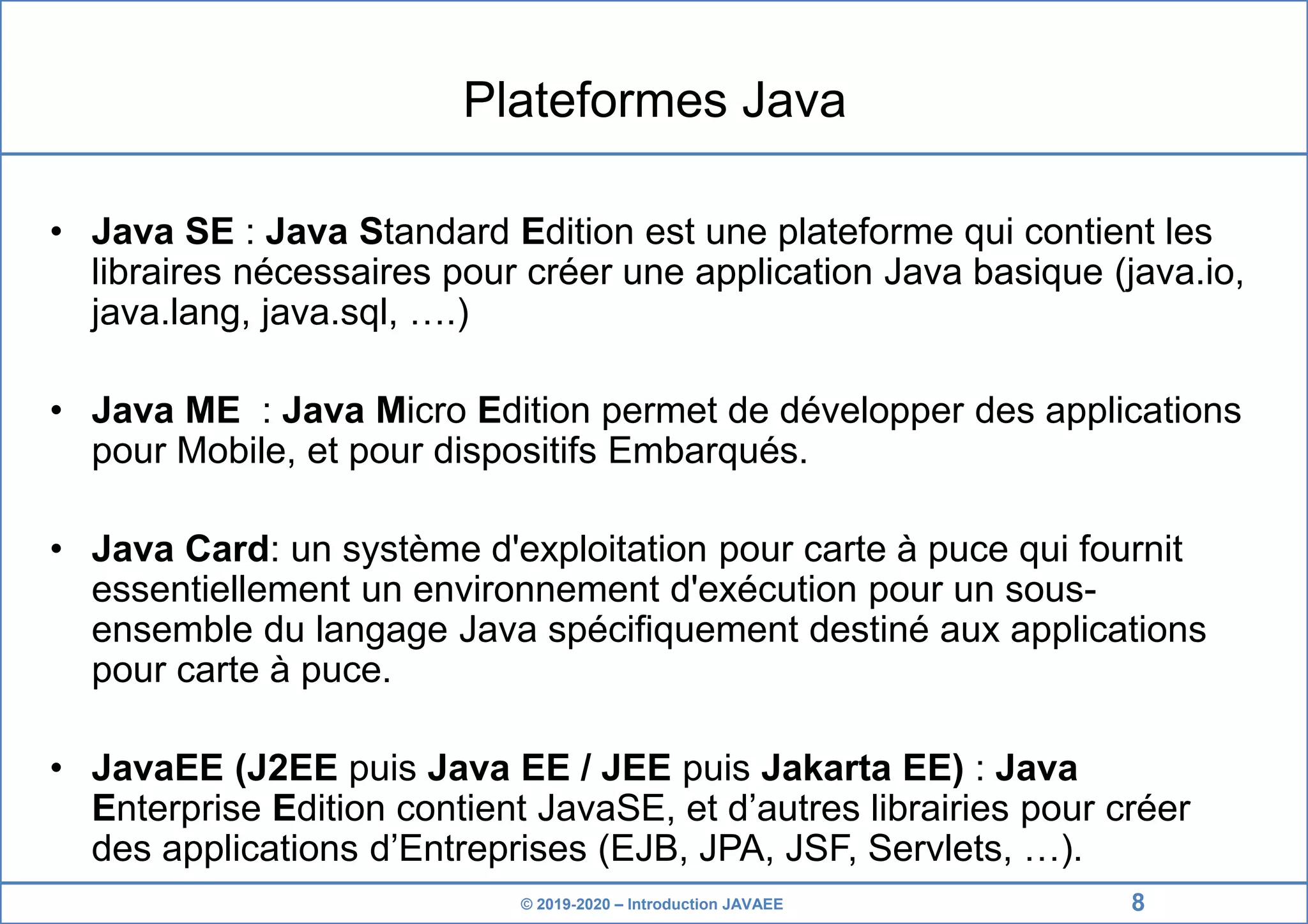 © 2019-2020 – Introduction JAVAEE Plateformes Java • Java SE : Java Standard Edition est une plateforme qui contient les libraires nécessaires pour créer une application Java basique (java.io, java.lang, java.sql, ….) • Java ME : Java Micro Edition permet de développer des applications pour Mobile, et pour dispositifs Embarqués. • Java Card: un système d'exploitation pour carte à puce qui fournit essentiellement un environnement d'exécution pour un sous- ensemble du langage Java spécifiquement destiné aux applications pour carte à puce. • JavaEE (J2EE puis Java EE / JEE puis Jakarta EE) : Java Enterprise Edition contient JavaSE, et d’autres librairies pour créer des applications d’Entreprises (EJB, JPA, JSF, Servlets, …). 8 