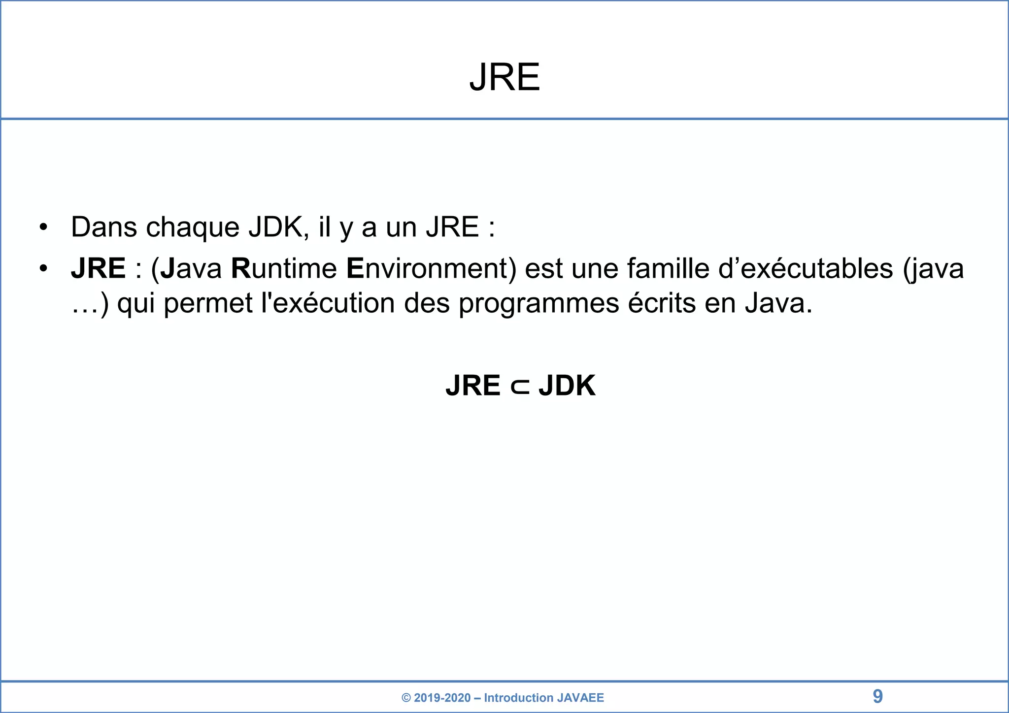 © 2019-2020 – Introduction JAVAEE JRE • Dans chaque JDK, il y a un JRE : • JRE : (Java Runtime Environment) est une famille d’exécutables (java …) qui permet l'exécution des programmes écrits en Java. JRE ⊂ JDK 9 
