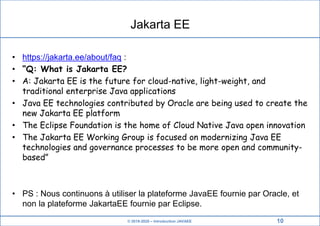 © 2019-2020 – Introduction JAVAEE
Jakarta EE
• https://jakarta.ee/about/faq :
• “Q: What is Jakarta EE?
• A: Jakarta EE is the future for cloud-native, light-weight, and
traditional enterprise Java applications
• Java EE technologies contributed by Oracle are being used to create the
new Jakarta EE platform
• The Eclipse Foundation is the home of Cloud Native Java open innovation
• The Jakarta EE Working Group is focused on modernizing Java EE
technologies and governance processes to be more open and community-
based”
• PS : Nous continuons à utiliser la plateforme JavaEE fournie par Oracle, et
non la plateforme JakartaEE fournie par Eclipse.
10
 