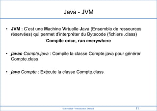 © 2019-2020 – Introduction JAVAEE
Java - JVM
• JVM : C’est une Machine Virtuelle Java (Ensemble de ressources
réservées) qui permet d’interpréter du Bytecode (fichiers .class)
Compile once, run everywhere
• javac Compte.java : Compile la classe Compte.java pour générer
Compte.class
• java Compte : Exécute la classe Compte.class
11
 