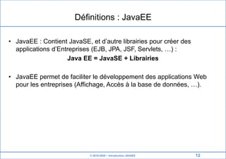 © 2019-2020 – Introduction JAVAEE
Définitions : JavaEE
• JavaEE : Contient JavaSE, et d’autre librairies pour créer des
applications d’Entreprises (EJB, JPA, JSF, Servlets, …) :
Java EE = JavaSE + Librairies
• JavaEE permet de faciliter le développement des applications Web
pour les entreprises (Affichage, Accès à la base de données, …).
12
 