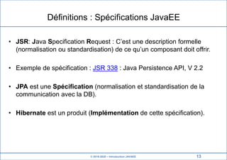 © 2019-2020 – Introduction JAVAEE
Définitions : Spécifications JavaEE
• JSR: Java Specification Request : C’est une description formelle
(normalisation ou standardisation) de ce qu’un composant doit offrir.
• Exemple de spécification : JSR 338 : Java Persistence API, V 2.2
• JPA est une Spécification (normalisation et standardisation de la
communication avec la DB).
• Hibernate est un produit (Implémentation de cette spécification).
13
 