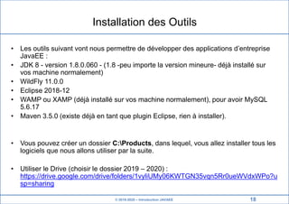 © 2019-2020 – Introduction JAVAEE
Installation des Outils
• Les outils suivant vont nous permettre de développer des applications d’entreprise
JavaEE :
• JDK 8 - version 1.8.0.060 - (1.8 -peu importe la version mineure- déjà installé sur
vos machine normalement)
• WildFly 11.0.0
• Eclipse 2018-12
• WAMP ou XAMP (déjà installé sur vos machine normalement), pour avoir MySQL
5.6.17
• Maven 3.5.0 (existe déjà en tant que plugin Eclipse, rien à installer).
• Vous pouvez créer un dossier C:Products, dans lequel, vous allez installer tous les
logiciels que nous allons utiliser par la suite.
• Utiliser le Drive (choisir le dossier 2019 – 2020) :
https://drive.google.com/drive/folders/1vyliUMy06KWTGN35vqn5Rr0ueWVdxWPo?u
sp=sharing
18
 