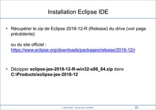 © 2019-2020 – Introduction JAVAEE
Installation Eclipse IDE
• Récupérer le zip de Eclipse 2018-12-R (Release) du drive (voir page
précédente)
ou du site officiel :
https://www.eclipse.org/downloads/packages/release/2018-12/r
• Dézipper eclipse-jee-2018-12-R-win32-x86_64.zip dans
C:Productseclipse-jee-2018-12
22
 
