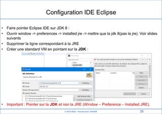 © 2019-2020 – Introduction JAVAEE
Configuration IDE Eclipse
• Faire pointer Eclipse IDE sur JDK 8 :
• Ouvrir window -> preferences -> installed jre -> mettre que la jdk 8(pas la jre). Voir slides
suivants
• Supprimer la ligne correspondant à la JRE
• Créer une standard VM en pointant sur la JDK :
• Important : Pointer sur la JDK et non la JRE (Window – Preference – Installed JRE).
25
 