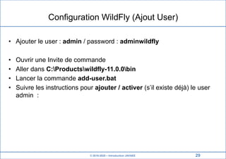 © 2019-2020 – Introduction JAVAEE
Configuration WildFly (Ajout User)
• Ajouter le user : admin / password : adminwildfly
• Ouvrir une Invite de commande
• Aller dans C:Productswildfly-11.0.0bin
• Lancer la commande add-user.bat
• Suivre les instructions pour ajouter / activer (s’il existe déjà) le user
admin :
29
 