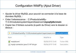 © 2019-2020 – Introduction JAVAEE
Configuration WildFly (Ajout Driver)
• Ajouter le driver MySQL pour pouvoir se connecter à la base de
données MySQL :
• Créer l’arborescence : C:Productswildfly-
11.0.0modulessystemlayersbasecommysqljdbcmain
• Copier les 2 fichiers suivants (à partir du Drive) vers le dossier ci-
dessus :
33
 