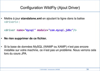 © 2019-2020 – Introduction JAVAEE
Configuration WildFly (Ajout Driver)
• Mettre à jour standalone.xml en ajoutant la ligne dans la balise
<drivers> :
<driver name="mysql" module="com.mysql.jdbc"/>
• Ne rien supprimer de ce fichier.
• Si la base de données MySQL (WAMP ou XAMP) n’est pas encore
installée sur votre machine, ce n’est pas un problème. Nous verrons cela
lors du cours JPA.
34
 
