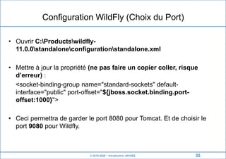 © 2019-2020 – Introduction JAVAEE
Configuration WildFly (Choix du Port)
• Ouvrir C:Productswildfly-
11.0.0standaloneconfigurationstandalone.xml
• Mettre à jour la propriété (ne pas faire un copier coller, risque
d’erreur) :
<socket-binding-group name="standard-sockets" default-
interface="public" port-offset="${jboss.socket.binding.port-
offset:1000}">
• Ceci permettra de garder le port 8080 pour Tomcat. Et de choisir le
port 9080 pour Wildfly.
35
 