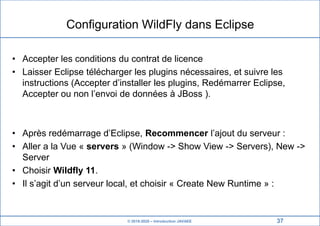 © 2019-2020 – Introduction JAVAEE
Configuration WildFly dans Eclipse
• Accepter les conditions du contrat de licence
• Laisser Eclipse télécharger les plugins nécessaires, et suivre les
instructions (Accepter d’installer les plugins, Redémarrer Eclipse,
Accepter ou non l’envoi de données à JBoss ).
• Après redémarrage d’Eclipse, Recommencer l’ajout du serveur :
• Aller a la Vue « servers » (Window -> Show View -> Servers), New ->
Server
• Choisir Wildfly 11.
• Il s’agit d’un serveur local, et choisir « Create New Runtime » :
37
 